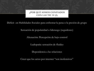 Déficit en Habilidades Sociales para enfrentar la pena o la presión de grupo
Sensación de popularidad o liderazgo (seguidores)
Alienación: Percepción de bajo control
Ludopatía: sensación de fluidez
Dependencia a las relaciones
Creer que los actos por internet “son inofensivos”
¿POR QUÉ SOMOS CONFIADOS
CON LAS TIC S? (I)
 