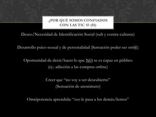Deseo/Necesidad de Identificación Social (sub y contra-culturas)
Desarrollo psico-sexual y de personalidad (Sensación poder ser otr@)
Oportunidad de decir/hacer lo que NO se es capaz en público
(ej.: adicción a las compras online)
Creer que “no voy a ser descubierto”
(Sensación de anonimato)
Omnipotencia aprendida: “eso le pasa a los demás/lentos”
¿POR QUÉ SOMOS CONFIADOS
CON LAS TIC S? (II)
 