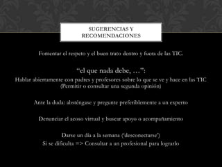 Fomentar el respeto y el buen trato dentro y fuera de las TIC.
“el que nada debe, …”:
Hablar abiertamente con padres y profesores sobre lo que se ve y hace en las TIC
(Permitir o consultar una segunda opinión)
Ante la duda: absténgase y pregunte preferiblemente a un experto
Denunciar el acoso virtual y buscar apoyo o acompañamiento
Darse un día a la semana („desconectarse‟)
Si se dificulta => Consultar a un profesional para lograrlo
SUGERENCIAS Y
RECOMENDACIONES
 