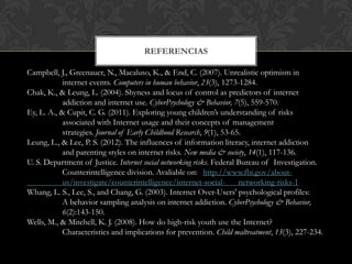 REFERENCIAS
Campbell, J., Greenauer, N., Macaluso, K., & End, C. (2007). Unrealistic optimism in
internet events. Computers in human behavior, 23(3), 1273-1284.
Chak, K., & Leung, L. (2004). Shyness and locus of control as predictors of internet
addiction and internet use. CyberPsychology & Behavior, 7(5), 559-570.
Ey, L. A., & Cupit, C. G. (2011). Exploring young children‟s understanding of risks
associated with Internet usage and their concepts of management
strategies. Journal of Early Childhood Research, 9(1), 53-65.
Leung, L., & Lee, P. S. (2012). The influences of information literacy, internet addiction
and parenting styles on internet risks. New media & society, 14(1), 117-136.
U. S. Department of Justice. Internet social networking risks. Federal Bureau of Investigation.
Counterintelligence division. Avaliable on: http://www.fbi.gov/about-
us/investigate/counterintelligence/internet-social- networking-risks-1
Whang, L. S., Lee, S., and Chang, G. (2003). Internet Over-Users' psychological profiles:
A behavior sampling analysis on internet addiction. CyberPsychology & Behavior,
6(2):143-150.
Wells, M., & Mitchell, K. J. (2008). How do high-risk youth use the Internet?
Characteristics and implications for prevention. Child maltreatment, 13(3), 227-234.
 