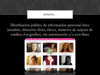 Distribución pública de información personal clave
(nombre, dirección física, claves, números de tarjetas de
crédito, fotografías), sin autorización y/o con fines
extorsivos.
DOXING…
 