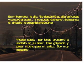 Es mi hermano,  le dijo. "Se descarriló su silla de ruedas y se cayó al suelo...  Y no puedo levantarlo". Sollozando, el  chiquillo  le preguntó al ejecutivo: "Puede usted,  por favor, ayudarme a sentarlo en su silla?  Está golpeado, y pesa  mucho para mi sólito... Soy muy pequeño." 