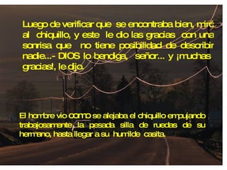 Luego de verificar que  se encontraba bien, miró al  chiquillo, y este  le dio las gracias  con una sonrisa que  no tiene posibilidad de describir nadie...- DIOS lo bendiga,  señor... y ¡muchas  gracias!, le dijo. El hombre vio  como  se alejaba el chiquillo empujando trabajosamente la pesada silla de ruedas de su hermano, hasta llegar a su  humilde  casita. 