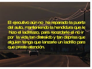 El ejecutivo aún no  ha reparado la puerta del auto, manteniendo la hendidura que le  hizo el ladrillazo, para recordarle el no ir  por  la vida tan distraído y tan deprisa que alguien tenga que lanzarle un ladrillo para que preste atención. 