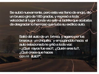 Se subió nuevamente, pero esta vez lleno de enojo, dio un brusco giro de 180 grados, y regresó a toda velocidad al lugar donde vio salir el ladrillo que acababa de desgraciar lo hermoso que lucia su exótico auto. Salió del auto de un  brinco, y agarro por los brazos a  un chiquillo,  y empujándolo hacia  el auto estacionado le gritó a toda voz: - ¿Qué  rayos fue eso?, ¿Quién eres tu?, ¿Qué crees que haces  con mi  auto?". 