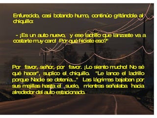 Enfurecido, casi botando humo, continúo gritándole al  chiquillo: - ¡Es un auto nuevo,  y ese ladrillo que lanzaste va a costarte muy caro!  Por qué hiciste eso?" Por  favor, señor, por  favor. ¡Lo siento mucho! No sé qué hacer", suplico el chiquillo.  "Le lance el ladrillo porque Nadie se detenía..."  Las lágrimas bajaban por sus mejillas hasta el  suelo,  mientras señalaba  hacia alrededor del auto estacionado. 