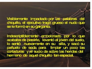 Visiblemente  impactado por las  palabras  del chiquillo, el ejecutivo tragó grueso el nudo que se le formó en su garganta. Indescriptiblemente emocionado por lo que acababa de pasarle,  levantó al joven del suelo, lo sentó  nuevamente en su  silla, y sacó su pañuelo de seda para  limpiar un poco las cortaduras  y el sucio de sobre las heridas del  hermano  de  aquel chiquillo  tan especial. 