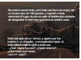 Se subió nuevamente, pero esta vez lleno de enojo, dio un brusco giro de 180 grados, y regresó a toda velocidad al lugar donde vio salir el ladrillo que acababa de desgraciar lo hermoso que lucia su exótico auto. Salió del auto de un  brinco, y agarro por los brazos a  un chiquillo,  y empujándolo hacia  el auto estacionado le gritó a toda voz: - ¿Qué  rayos fue eso?, ¿Quién eres tu?, ¿Qué crees que haces  >con mi  auto?". 