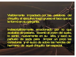 Visiblemente  impactado por las  palabras  del chiquillo, el ejecutivo tragó grueso el taco que se le formó en su garganta. Indescriptiblemente emocionado por lo que acababa de pasarle,  levantó al joven del suelo, lo sentó  nuevamente en su  silla, y sacó su pañuelo de seda para  limpiar un poco las cortaduras  y el sucio de sobre las heridas del  hermano  de  aquel chiquillo  tan especial. 