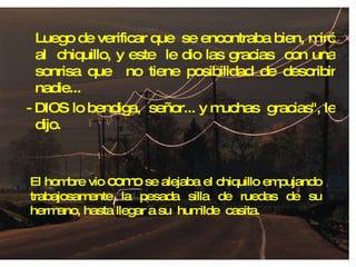 Luego de verificar que  se encontraba bien, miró al  chiquillo, y este  le dio las gracias  con una sonrisa que  no tiene posibilidad de describir nadie... - DIOS lo bendiga,  señor... y muchas  gracias", le dijo. El hombre vio  como  se alejaba el chiquillo empujando trabajosamente la pesada silla de ruedas de su hermano, hasta llegar a su  humilde  casita. 
