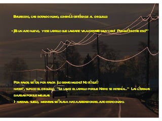 Enfurecido, casi botando humo, continúo gritándole al  chiquillo: - ¡Es un auto nuevo,  y ese ladrillo que lanzaste va a costarte muy caro!  Por qué hiciste eso?" Por  favor, señor, por  favor. ¡Lo siento mucho! No sé qué  hacer", suplico el chiquillo.  "Le lance el ladrillo porque Nadie se detenía..."  Las lágrimas bajaban por sus mejillas  >hasta el  suelo,  mientras señalaba  hacia alrededor del auto estacionado. 