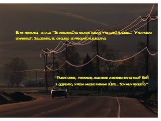 Es mi hermano,  le dijo. "Se descarriló su silla de ruedas y se cayó al suelo...  Y no puedo levantarlo". Sollozando, el  chiquillo  le preguntó al ejecutivo: "Puede usted,  por favor, ayudarme a sentarlo en su silla?  Está  >golpeado, y pesa  mucho para mi sólito... Soy muy pequeño." 