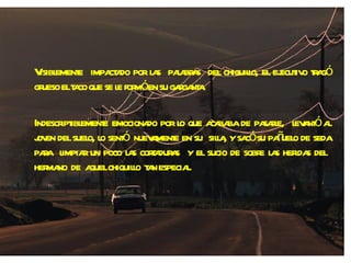 Visiblemente  impactado por las  palabras  del chiquillo, el ejecutivo tragó grueso el taco que se le formó en su garganta. Indescriptiblemente emocionado por lo que acababa de pasarle,  levantó al joven del suelo, lo sentó  nuevamente en su  silla, y sacó su pañuelo de seda para  limpiar un poco las cortaduras  y el sucio de sobre las heridas del  hermano  de  aquel chiquillo  tan especial. 