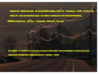 Luego de verificar que  se encontraba bien, miró al  chiquillo, y este  le dio las gracias  con una sonrisa que  no tiene posibilidad de describir nadie... - DIOS lo bendiga,  señor... y muchas  gracias", le dijo. El hombre vio  como  se alejaba el chiquillo empujando trabajosamente la pesada silla de ruedas de su hermano, hasta llegar a su  humilde  casita. 