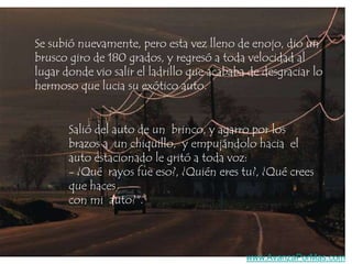 Se subió nuevamente, pero esta vez lleno de enojo, dio un
brusco giro de 180 grados, y regresó a toda velocidad al
lugar donde vio salir el ladrillo que acababa de desgraciar lo
hermoso que lucia su exótico auto.

Salió del auto de un brinco, y agarro por los
brazos a un chiquillo, y empujándolo hacia el
auto estacionado le gritó a toda voz:
- ¿Qué rayos fue eso?, ¿Quién eres tu?, ¿Qué crees
que haces
con mi auto?".

www.AvanzaPorMas.com

 