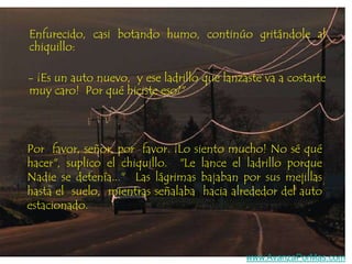 Enfurecido, casi botando humo, continúo gritándole al
chiquillo:
- ¡Es un auto nuevo, y ese ladrillo que lanzaste va a costarte
muy caro! Por qué hiciste eso?"

Por favor, señor, por favor. ¡Lo siento mucho! No sé qué
hacer", suplico el chiquillo. "Le lance el ladrillo porque
Nadie se detenía..." Las lágrimas bajaban por sus mejillas
hasta el suelo, mientras señalaba hacia alrededor del auto
estacionado.

www.AvanzaPorMas.com

 