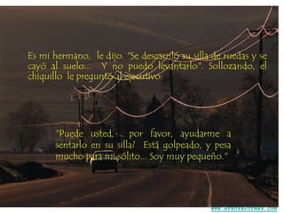 Es mi hermano, le dijo. "Se descarriló su silla de ruedas y se
cayó al suelo... Y no puedo levantarlo". Sollozando, el
chiquillo le preguntó al ejecutivo:

"Puede usted,
por favor, ayudarme a
sentarlo en su silla? Está golpeado, y pesa
mucho para mi sólito... Soy muy pequeño."

www.AvanzaPorMas.com

 