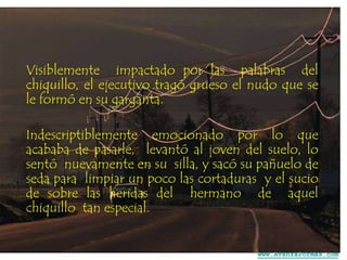 Visiblemente impactado por las palabras del
chiquillo, el ejecutivo tragó grueso el nudo que se
le formó en su garganta.
Indescriptiblemente emocionado por lo que
acababa de pasarle, levantó al joven del suelo, lo
sentó nuevamente en su silla, y sacó su pañuelo de
seda para limpiar un poco las cortaduras y el sucio
de sobre las heridas del hermano de aquel
chiquillo tan especial.

www.AvanzaPorMas.com

 