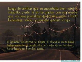 Luego de verificar que se encontraba bien, miró al
chiquillo, y este le dio las gracias con una sonrisa
que no tiene posibilidad de describir nadie...- DIOS
lo bendiga, señor... y ¡muchas gracias!, le dijo.

El hombre vio como se alejaba el chiquillo empujando
trabajosamente la pesada silla de ruedas de su hermano,
hasta llegar a su humilde casita.

www.AvanzaPorMas.com

 