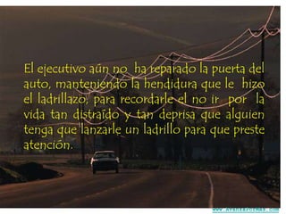 El ejecutivo aún no ha reparado la puerta del
auto, manteniendo la hendidura que le hizo
el ladrillazo, para recordarle el no ir por la
vida tan distraído y tan deprisa que alguien
tenga que lanzarle un ladrillo para que preste
atención.

www.AvanzaPorMas.com

 