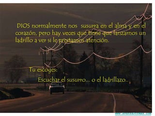DIOS normalmente nos susurra en el alma y en el
corazón, pero hay veces que tiene que lanzarnos un
ladrillo a ver si le prestamos atención.

Tu escoges:
Escuchar el susurro... o el ladrillazo..

www.AvanzaPorMas.com

 