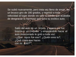 Se subió nuevamente, pero esta vez lleno de enojo, dio
un brusco giro de 180 grados, y regresó a toda
velocidad al lugar donde vio salir el ladrillo que acababa
de desgraciar lo hermoso que lucia su exótico auto.
Salió del auto de un brinco, y agarro por los
brazos a un chiquillo, y empujándolo hacia el
auto estacionado le gritó a toda voz:
- ¿Qué rayos fue eso?, ¿Quién eres tu?,
¿Qué crees que haces
con mi auto?".
 