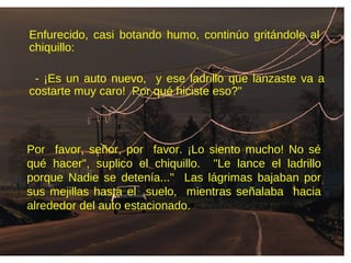 Enfurecido, casi botando humo, continúo gritándole al
chiquillo:
- ¡Es un auto nuevo, y ese ladrillo que lanzaste va a
costarte muy caro! Por qué hiciste eso?"
Por favor, señor, por favor. ¡Lo siento mucho! No sé
qué hacer", suplico el chiquillo. "Le lance el ladrillo
porque Nadie se detenía..." Las lágrimas bajaban por
sus mejillas hasta el suelo, mientras señalaba hacia
alrededor del auto estacionado.
 