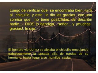 Luego de verificar que se encontraba bien, miró
al chiquillo, y este le dio las gracias con una
sonrisa que no tiene posibilidad de describir
nadie...- DIOS lo bendiga, señor... y ¡muchas
gracias!, le dijo.
El hombre vio como se alejaba el chiquillo empujando
trabajosamente la pesada silla de ruedas de su
hermano, hasta llegar a su humilde casita.
 