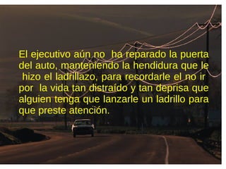 El ejecutivo aún no ha reparado la puerta
del auto, manteniendo la hendidura que le
hizo el ladrillazo, para recordarle el no ir
por la vida tan distraído y tan deprisa que
alguien tenga que lanzarle un ladrillo para
que preste atención.
 