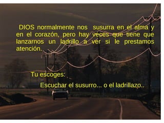 DIOS normalmente nos susurra en el alma y
en el corazón, pero hay veces que tiene que
lanzarnos un ladrillo a ver si le prestamos
atención.
Escuchar el susurro... o el ladrillazo..
Tu escoges:
 
