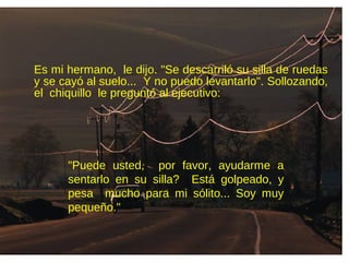 Es mi hermano, le dijo. "Se descarriló su silla de ruedas
y se cayó al suelo... Y no puedo levantarlo". Sollozando,
el chiquillo le preguntó al ejecutivo:
"Puede usted, por favor, ayudarme a
sentarlo en su silla? Está golpeado, y
pesa mucho para mi sólito... Soy muy
pequeño."
 