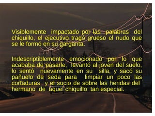 Visiblemente impactado por las palabras del
chiquillo, el ejecutivo tragó grueso el nudo que
se le formó en su garganta.
Indescriptiblemente emocionado por lo que
acababa de pasarle, levantó al joven del suelo,
lo sentó nuevamente en su silla, y sacó su
pañuelo de seda para limpiar un poco las
cortaduras y el sucio de sobre las heridas del
hermano de aquel chiquillo tan especial.
 
