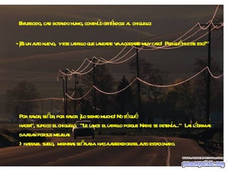 Enfurecido, casi botando humo, continúo gritándole al  chiquillo: - ¡Es un auto nuevo,  y ese ladrillo que lanzaste va a costarte muy caro!  Por qué hiciste eso?" Por  favor, señor, por  favor. ¡Lo siento mucho! No sé qué  hacer", suplico el chiquillo.  "Le lance el ladrillo porque Nadie se detenía..."  Las lágrimas bajaban por sus mejillas  >hasta el  suelo,  mientras señalaba  hacia alrededor del auto estacionado. 