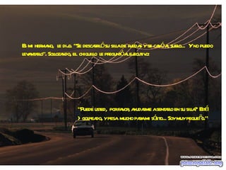 Es mi hermano,  le dijo. "Se descarriló su silla de ruedas y se cayó al suelo...  Y no puedo levantarlo". Sollozando, el  chiquillo  le preguntó al ejecutivo: "Puede usted,  por favor, ayudarme a sentarlo en su silla?  Está  >golpeado, y pesa  mucho para mi sólito... Soy muy pequeño." 