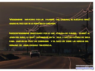 Visiblemente  impactado por las  palabras  del chiquillo, el ejecutivo tragó grueso el taco que se le formó en su garganta. Indescriptiblemente emocionado por lo que acababa de pasarle,  levantó al joven del suelo, lo sentó  nuevamente en su  silla, y sacó su pañuelo de seda para  limpiar un poco las cortaduras  y el sucio de sobre las heridas del  hermano  de  aquel chiquillo  tan especial. 
