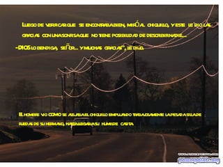 Luego de verificar que  se encontraba bien, miró al  chiquillo, y este  le dio las gracias  con una sonrisa que  no tiene posibilidad de describir nadie... - DIOS lo bendiga,  señor... y muchas  gracias", le dijo. El hombre vio  como  se alejaba el chiquillo empujando trabajosamente la pesada silla de ruedas de su hermano, hasta llegar a su  humilde  casita. 