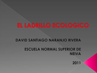 EL LADRILLO ECOLOGICO DAVID SANTIAGO NARANJO RIVERA ESCUELA NORMAL SUPERIOR DE NEIVA 2011 