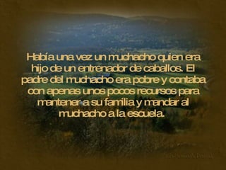 Había una vez un muchacho quien era hijo de un entrenador de caballos. El padre del muchacho era pobre y contaba con apenas unos pocos recursos para mantener a su familia y mandar al muchacho a la escuela.  