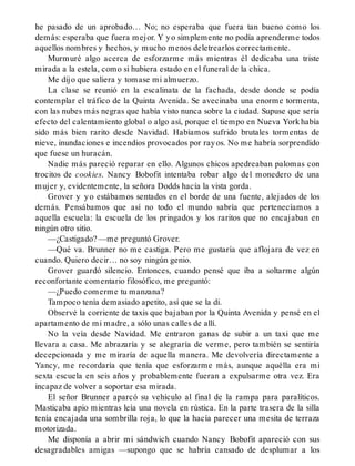 he pasado de un aprobado… No; no esperaba que fuera tan bueno como los
demás: esperaba que fuera mejor. Y yo simplemente no podía aprenderme todos
aquellos nombres y hechos, y mucho menos deletrearlos correctamente.
Murmuré algo acerca de esforzarme más mientras él dedicaba una triste
mirada a la estela, como si hubiera estado en el funeral de la chica.
Me dijo que saliera y tomase mi almuerzo.
La clase se reunió en la escalinata de la fachada, desde donde se podía
contemplar el tráfico de la Quinta Avenida. Se avecinaba una enorme tormenta,
con las nubes más negras que había visto nunca sobre la ciudad. Supuse que sería
efecto del calentamiento global o algo así, porque el tiempo en Nueva Yorkhabía
sido más bien rarito desde Navidad. Habíamos sufrido brutales tormentas de
nieve, inundaciones e incendios provocados por rayos. No me habría sorprendido
que fuese un huracán.
Nadie más pareció reparar en ello. Algunos chicos apedreaban palomas con
trocitos de cookies. Nancy Bobofit intentaba robar algo del monedero de una
mujer y, evidentemente, la señora Dodds hacía la vista gorda.
Grover y yo estábamos sentados en el borde de una fuente, alejados de los
demás. Pensábamos que así no todo el mundo sabría que pertenecíamos a
aquella escuela: la escuela de los pringados y los raritos que no encajaban en
ningún otro sitio.
—¿Castigado? —me preguntó Grover.
—Qué va. Brunner no me castiga. Pero me gustaría que aflojara de vez en
cuando. Quiero decir… no soy ningún genio.
Grover guardó silencio. Entonces, cuando pensé que iba a soltarme algún
reconfortante comentario filosófico, me preguntó:
—¿Puedo comerme tu manzana?
Tampoco tenía demasiado apetito, así que se la di.
Observé la corriente de taxis que bajaban por la Quinta Avenida y pensé en el
apartamento de mi madre, a sólo unas calles de allí.
No la veía desde Navidad. Me entraron ganas de subir a un taxi que me
llevara a casa. Me abrazaría y se alegraría de verme, pero también se sentiría
decepcionada y me miraría de aquella manera. Me devolvería directamente a
Yancy, me recordaría que tenía que esforzarme más, aunque aquélla era mi
sexta escuela en seis años y probablemente fueran a expulsarme otra vez. Era
incapaz de volver a soportar esa mirada.
El señor Brunner aparcó su vehículo al final de la rampa para paralíticos.
Masticaba apio mientras leía una novela en rústica. En la parte trasera de la silla
tenía encajada una sombrilla roja, lo que la hacía parecer una mesita de terraza
motorizada.
Me disponía a abrir mi sándwich cuando Nancy Bobofit apareció con sus
desagradables amigas —supongo que se habría cansado de desplumar a los
 