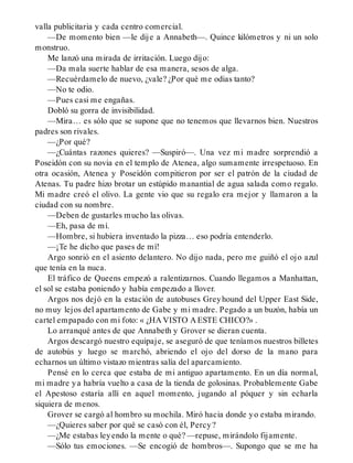 valla publicitaria y cada centro comercial.
—De momento bien —le dije a Annabeth—. Quince kilómetros y ni un solo
monstruo.
Me lanzó una mirada de irritación. Luego dijo:
—Da mala suerte hablar de esa manera, sesos de alga.
—Recuérdamelo de nuevo, ¿vale? ¿Por qué me odias tanto?
—No te odio.
—Pues casi me engañas.
Dobló su gorra de invisibilidad.
—Mira… es sólo que se supone que no tenemos que llevarnos bien. Nuestros
padres son rivales.
—¿Por qué?
—¿Cuántas razones quieres? —Suspiró—. Una vez mi madre sorprendió a
Poseidón con su novia en el templo de Atenea, algo sumamente irrespetuoso. En
otra ocasión, Atenea y Poseidón compitieron por ser el patrón de la ciudad de
Atenas. Tu padre hizo brotar un estúpido manantial de agua salada como regalo.
Mi madre creó el olivo. La gente vio que su regalo era mejor y llamaron a la
ciudad con su nombre.
—Deben de gustarles mucho las olivas.
—Eh, pasa de mí.
—Hombre, si hubiera inventado la pizza… eso podría entenderlo.
—¡Te he dicho que pases de mí!
Argo sonrió en el asiento delantero. No dijo nada, pero me guiñó el ojo azul
que tenía en la nuca.
El tráfico de Queens empezó a ralentizarnos. Cuando llegamos a Manhattan,
el sol se estaba poniendo y había empezado a llover.
Argos nos dejó en la estación de autobuses Greyhound del Upper East Side,
no muy lejos del apartamento de Gabe y mi madre. Pegado a un buzón, había un
cartel empapado con mi foto: « ¿HA VISTO A ESTE CHICO?» .
Lo arranqué antes de que Annabeth y Grover se dieran cuenta.
Argos descargó nuestro equipaje, se aseguró de que teníamos nuestros billetes
de autobús y luego se marchó, abriendo el ojo del dorso de la mano para
echarnos un último vistazo mientras salía del aparcamiento.
Pensé en lo cerca que estaba de mi antiguo apartamento. En un día normal,
mi madre ya habría vuelto a casa de la tienda de golosinas. Probablemente Gabe
el Apestoso estaría allí en aquel momento, jugando al póquer y sin echarla
siquiera de menos.
Grover se cargó al hombro su mochila. Miró hacia donde yo estaba mirando.
—¿Quieres saber por qué se casó con él, Percy?
—¿Me estabas leyendo la mente o qué? —repuse, mirándolo fijamente.
—Sólo tus emociones. —Se encogió de hombros—. Supongo que se me ha
 