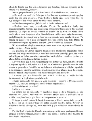 olvidado decirte que los sátiros tenemos esa facultad. Estabas pensando en tu
madre y tu padrastro, ¿verdad?
Asentí, preguntándome qué más se habría olvidado Grover de contarme.
—Tu madre se casó con Gabe por ti. Lo llamas « apestoso» , pero te quedas
corto. Ese tipo tiene un aura… ¡Puaj! Lo huelo desde aquí. Huelo restos de él en
ti, y ni siquiera has estado cerca desde hace una semana.
—Gracias —respondí—. ¿Dónde está la ducha más cercana?
—Tendrías que estar agradecido, Percy. Tu padrastro huele tan
asquerosamente a humano que es capaz de enmascarar la presencia de cualquier
semidiós. Lo supe en cuanto olfateé el interior de su Cámaro: Gabe lleva
ocultando tu esencia durante años. Si no hubieses vivido con él todos los veranos,
probablemente los monstruos te habrían encontrado hace mucho tiempo. Tu
madre se quedó con él para protegerte. Era una señora muy lista. Debía de
quererte mucho para aguantar a ese tipo… por si te sirve de consuelo.
No me servía de ningún consuelo, pero me abstuve de expresarlo. « Volveré a
verla —pensé—. No se ha ido» .
Me pregunté si Grover seguiría leyendo mis emociones, mezcladas como
estaban. Me alegraba de que él y Annabeth estuvieran conmigo, pero me sentía
culpable por no haber sido sincero con ellos. No les había contado el motivo por
el que había aceptado aquella loca misión.
La verdad era que me daba igual recuperar el rayo de Zeus, salvar el mundo
o siquiera ayudar a mi padre a salir del lío. Cuanto más pensaba en ello, más
rencor le guardaba a Poseidón por no haberme visitado nunca, ni haber ayudado
a mi madre, ni siquiera habernos enviado un miserable cheque para la pensión.
Sólo me reclamaba porque necesitaba que le hicieran un trabajito.
Lo único que me importaba era mamá. Hades se la había llevado
injustamente, y Hades iba a devolvérmela.
« Serás traicionado por quien se dice tu amigo —susurró el Oráculo en mi
mente—. Al final, no conseguirás salvar lo más importante» .
« Cierra la boca» , le ordené.
La lluvia no cesaba.
La espera nos impacientaba y decidimos jugar a darle toquecitos a una
manzana de Grover. Annabeth era increíble. Hacía botar la manzana en su
rodilla, codo, hombro, lo que fuera. Yo tampoco era muy malo.
El juego terminó cuando le lancé la manzana a Grover demasiado cerca de
su boca. En un megamordisco de cabra engulló nuestra pelota. Grover se
ruborizó e intentó disculparse, pero Annabeth y yo estábamos muriéndonos de
risa.
Por fin llegó el autobús. Cuando nos pusimos en fila para embarcar, Grover
empezó a mirar alrededor, olisqueando el aire como si oliera su plato favorito de
la cafetería: enchiladas.
 