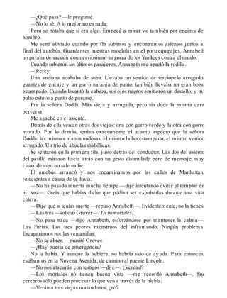 —¿Qué pasa? —le pregunté.
—No lo sé. A lo mejor no es nada.
Pero se notaba que sí era algo. Empecé a mirar yo también por encima del
hombro.
Me sentí aliviado cuando por fin subimos y encontramos asientos juntos al
final del autobús. Guardamos nuestras mochilas en el portaequipajes. Annabeth
no paraba de sacudir con nerviosismo su gorra de los Yankees contra el muslo.
Cuando subieron los últimos pasajeros, Annabeth me apretó la rodilla.
—Percy.
Una anciana acababa de subir. Llevaba un vestido de terciopelo arrugado,
guantes de encaje y un gorro naranja de punto; también llevaba un gran bolso
estampado. Cuando levantó la cabeza, sus ojos negros emitieron un destello, y mi
pulso estuvo a punto de pararse.
Era la señora Dodds. Más vieja y arrugada, pero sin duda la misma cara
perversa.
Me agaché en el asiento.
Detrás de ella venían otras dos viejas: una con gorro verde y la otra con gorro
morado. Por lo demás, tenían exactamente el mismo aspecto que la señora
Dodds: las mismas manos nudosas, el mismo bolso estampado, el mismo vestido
arrugado. Un trío de abuelas diabólicas.
Se sentaron en la primera fila, justo detrás del conductor. Las dos del asiento
del pasillo miraron hacia atrás con un gesto disimulado pero de mensaje muy
claro: de aquí no sale nadie.
El autobús arrancó y nos encaminamos por las calles de Manhattan,
relucientes a causa de la lluvia.
—No ha pasado muerta mucho tiempo —dije intentando evitar el temblor en
mi voz—. Creía que habías dicho que podían ser expulsadas durante una vida
entera.
—Dije que si tenías suerte —repuso Annabeth—. Evidentemente, no la tienes.
—Las tres —sollozó Grover—. Di immortales!
—No pasa nada —dijo Annabeth, esforzándose por mantener la calma—.
Las Furias. Los tres peores monstruos del inframundo. Ningún problema.
Escaparemos por las ventanillas.
—No se abren —musitó Grover.
—¿Hay puerta de emergencia?
No la había. Y aunque la hubiera, no habría sido de ayuda. Para entonces,
estábamos en la Novena Avenida, de camino al puente Lincoln.
—No nos atacarán con testigos —dije—. ¿Verdad?
—Los mortales no tienen buena vista —me recordó Annabeth—. Sus
cerebros sólo pueden procesar lo que ven a través de la niebla.
—Verán a tres viejas matándonos, ¿no?
 