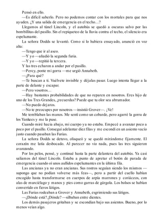Pensó en ello.
—Es difícil saberlo. Pero no podemos contar con los mortales para que nos
ayuden. ¿Y una salida de emergencia en el techo…?
Llegamos al túnel Lincoln, y el autobús se quedó a oscuras salvo por las
bombillitas del pasillo. Sin el repiqueteo de la lluvia contra el techo, el silencio era
espeluznante.
La señora Dodds se levantó. Como si lo hubiera ensayado, anunció en voz
alta:
—Tengo que ir al aseo.
—Y yo —añadió la segunda furia.
—Y yo —repitió la tercera.
Y las tres echaron a andar por el pasillo.
—Percy, ponte mi gorra —me urgió Annabeth.
—¿Para qué?
—Te buscan a ti. Vuélvete invisible y déjalas pasar. Luego intenta llegar a la
parte de delante y escapar.
—Pero vosotros…
—Hay bastantes probabilidades de que no reparen en nosotros. Eres hijo de
uno de los Tres Grandes, ¿recuerdas? Puede que tu olor sea abrumador.
—No puedo dejaros.
—No te preocupes por nosotros —insistió Grover—. ¡Ve!
Me temblaban las manos. Me sentí como un cobarde, pero agarré la gorra de
los Yankees y me la puse.
Cuando miré hacia abajo, mi cuerpo ya no estaba. Empecé a avanzar poco a
poco por el pasillo. Conseguí adelantar diez filas y me escondí en un asiento vacío
justo cuando pasaban las Furias.
La señora Dodds se detuvo, olisqueó y se quedó mirándome fijamente. El
corazón me latía desbocado. Al parecer no vio nada, pues las tres siguieron
avanzando.
Por los pelos, pensé, y continué hasta la parte delantera del autobús. Ya casi
salíamos del túnel Lincoln. Estaba a punto de apretar el botón de parada de
emergencia cuando oí unos aullidos espeluznantes en la última fila.
Las ancianas ya no eran ancianas. Sus rostros seguían siendo los mismos —
supongo que no podían volverse más feas—, pero a partir del cuello habían
encogido hasta transformarse en cuerpos de arpía marrones y coriáceos, con
alas de murciélago y manos y pies como garras de gárgola. Los bolsos se habían
convertido en fieros látigos.
Las Furias rodeaban a Grover y Annabeth, esgrimiendo sus látigos.
—¿Dónde está? ¿Dónde? —silbaban entre dientes.
Los demás pasajeros gritaban y se escondían bajo sus asientos. Bueno, por lo
menos veían algo.
 