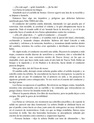 —¡No está aquí! —gritó Annabeth—. ¡Se ha ido!
Las Furias levantaron los látigos.
Annabeth sacó el cuchillo de bronce. Grover agarró una lata de su mochila y
se dispuso a lanzarla.
Entonces hice algo tan impulsivo y peligroso que deberían haberme
nombrado para Niño THDA del Año.
El conductor del autobús estaba distraído, intentando ver qué pasaba por el
retrovisor. Aún invisible, le arrebaté el volante y lo giré abruptamente hacia la
izquierda. Todo el mundo aulló al ser lanzado hacia la derecha, y yo oí lo que
esperaba fuera el sonido de tres Furias aplastándose contra las ventanas.
—¡Eh, eh! ¿Qué dem…? —gritó el conductor—. ¡Uaaaah!
Forcejeamos por el volante y el autobús rozó la pared del túnel, chirriando,
rechinando y lanzando chispas alrededor. Salimos del túnel Lincoln a toda
velocidad y volvimos a la tormenta, hombres y monstruos dando tumbos dentro
del autobús, mientras los coches eran apartados o derribados como si fueran
bolos.
De algún modo, el conductor encontró una salida. Dejamos la autopista a todo
trapo, cruzamos media docena de semáforos y acabamos, aún a velocidad de
vértigo, en una de esas carreteras rurales de Nueva Jersey en las que es
imposible creer que haya tanta nada justo al otro lado de Nueva York. Había un
bosque a la izquierda y el río Hudson a la derecha, hacia donde el conductor
parecía dirigirse.
Otra gran idea: tiré del freno de mano.
El autobús aulló, derrapó ciento ochenta grados sobre el asfalto mojado y se
estrelló contra los árboles. Se encendieron las luces de emergencia. La puerta se
abrió de par en par. El conductor fue el primero en salir, y los pasajeros lo
siguieron gritando como enloquecidos. Yo me metí en el asiento del conductor y
los dejé pasar.
Las Furias recuperaron el equilibrio. Revolvieron sus látigos contra Annabeth,
mientras ésta amenazaba con su cuchillo y les ordenaba que retrocedieran en
griego clásico. Grover les lanzaba trozos de lata.
Observé la puerta abierta. Era libre de marcharme, pero no podía dejar a mis
amigos. Me quité la gorra de invisibilidad.
—¡Eh!
Las Furias se volvieron, me mostraron sus colmillos amarillos y de repente la
salida me pareció una idea fenomenal. La señora Dodds se abalanzó hacia mí
por el pasillo, como hacía en clase justo antes de entregarme un muy deficiente
en el examen de matemáticas. Cada vez que su látigo restallaba, llamas rojas
recorrían la tralla. Sus dos horrendas hermanas se precipitaron saltando por
encima de los asientos como enormes y asquerosos lagartos.
—Perseus Jackson —dijo la señora Dodds con tono de ultratumba—, has
 
