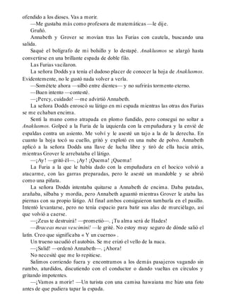ofendido a los dioses. Vas a morir.
—Me gustaba más como profesora de matemáticas —le dije.
Gruñó.
Annabeth y Grover se movían tras las Furias con cautela, buscando una
salida.
Saqué el bolígrafo de mi bolsillo y lo destapé. Anaklusmos se alargó hasta
convertirse en una brillante espada de doble filo.
Las Furias vacilaron.
La señora Dodds ya tenía el dudoso placer de conocer la hoja de Anaklusmos.
Evidentemente, no le gustó nada volver a verla.
—Sométete ahora —silbó entre dientes— y no sufrirás tormento eterno.
—Buen intento —contesté.
—¡Percy, cuidado! —me advirtió Annabeth.
La señora Dodds enroscó su látigo en mi espada mientras las otras dos Furias
se me echaban encima.
Sentí la mano como atrapada en plomo fundido, pero conseguí no soltar a
Anaklusmos. Golpeé a la Furia de la izquierda con la empuñadura y la envié de
espaldas contra un asiento. Me volví y le asesté un tajo a la de la derecha. En
cuanto la hoja tocó su cuello, gritó y explotó en una nube de polvo. Annabeth
aplicó a la señora Dodds una llave de lucha libre y tiró de ella hacia atrás,
mientras Grover le arrebataba el látigo.
—¡Ay! —gritó él—. ¡Ay! ¡Quema! ¡Quema!
La Furia a la que le había dado con la empuñadura en el hocico volvió a
atacarme, con las garras preparadas, pero le asesté un mandoble y se abrió
como una piñata.
La señora Dodds intentaba quitarse a Annabeth de encima. Daba patadas,
arañaba, silbaba y mordía, pero Annabeth aguantó mientras Grover le ataba las
piernas con su propio látigo. Al final ambos consiguieron tumbarla en el pasillo.
Intentó levantarse, pero no tenía espacio para batir sus alas de murciélago, así
que volvió a caerse.
—¡Zeus te destruirá! —prometió—. ¡Tu alma será de Hades!
—Braceas meas vescimini! —le grité. No estoy muy seguro de dónde salió el
latín. Creo que significaba « Y un cuerno» .
Un trueno sacudió el autobús. Se me erizó el vello de la nuca.
—¡Salid! —ordenó Annabeth—. ¡Ahora!
No necesité que me lo repitiese.
Salimos corriendo fuera y encontramos a los demás pasajeros vagando sin
rumbo, aturdidos, discutiendo con el conductor o dando vueltas en círculos y
gritando impotentes.
—¡Vamos a morir! —Un turista con una camisa hawaiana me hizo una foto
antes de que pudiera tapar la espada.
 