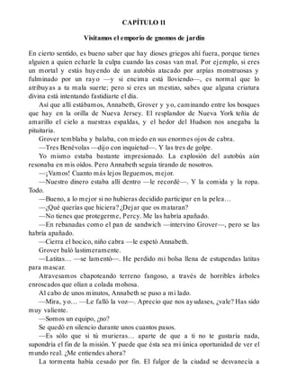 CAPÍTULO 11
Visitamos el emporio de gnomos de jardín
En cierto sentido, es bueno saber que hay dioses griegos ahí fuera, porque tienes
alguien a quien echarle la culpa cuando las cosas van mal. Por ejemplo, si eres
un mortal y estás huyendo de un autobús atacado por arpías monstruosas y
fulminado por un rayo —y si encima está lloviendo—, es normal que lo
atribuyas a tu mala suerte; pero si eres un mestizo, sabes que alguna criatura
divina está intentando fastidiarte el día.
Así que allí estábamos, Annabeth, Grover y yo, caminando entre los bosques
que hay en la orilla de Nueva Jersey. El resplandor de Nueva York teñía de
amarillo el cielo a nuestras espaldas, y el hedor del Hudson nos anegaba la
pituitaria.
Grover temblaba y balaba, con miedo en sus enormes ojos de cabra.
—Tres Benévolas —dijo con inquietud—. Y las tres de golpe.
Yo mismo estaba bastante impresionado. La explosión del autobús aún
resonaba en mis oídos. Pero Annabeth seguía tirando de nosotros.
—¡Vamos! Cuanto más lejos lleguemos, mejor.
—Nuestro dinero estaba allí dentro —le recordé—. Y la comida y la ropa.
Todo.
—Bueno, a lo mejor si no hubieras decidido participar en la pelea…
—¿Qué querías que hiciera? ¿Dejar que os mataran?
—No tienes que protegerme, Percy. Me las habría apañado.
—En rebanadas como el pan de sandwich —intervino Grover—, pero se las
habría apañado.
—Cierra el hocico, niño cabra —le espetó Annabeth.
Grover baló lastimeramente.
—Latitas… —se lamentó—. He perdido mi bolsa llena de estupendas latitas
para mascar.
Atravesamos chapoteando terreno fangoso, a través de horribles árboles
enroscados que olían a colada mohosa.
Al cabo de unos minutos, Annabeth se puso a mi lado.
—Mira, yo… —Le falló la voz—. Aprecio que nos ayudases, ¿vale? Has sido
muy valiente.
—Somos un equipo, ¿no?
Se quedó en silencio durante unos cuantos pasos.
—Es sólo que si tú murieras… aparte de que a ti no te gustaría nada,
supondría el fin de la misión. Y puede que ésta sea mi única oportunidad de ver el
mundo real. ¿Me entiendes ahora?
La tormenta había cesado por fin. El fulgor de la ciudad se desvanecía a
 