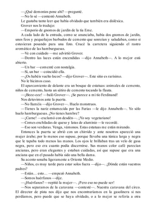 —¿Qué demonios pone ahí? —pregunté.
—No lo sé —contestó Annabeth.
Le gustaba tanto leer que había olvidado que también era disléxica.
Grover nos lo tradujo:
—Emporio de gnomos de jardín de la tía Eme.
A cada lado de la entrada, como se anunciaba, había dos gnomos de jardín,
unos feos y pequeñajos barbudos de cemento que sonreían y saludaban, como si
estuvieran posando para una foto. Crucé la carretera siguiendo el rastro
aromático de las hamburguesas.
—Ve con cuidado —me advirtió Grover.
—Dentro las luces están encendidas —dijo Annabeth—. A lo mejor está
abierto.
—Un bar —comenté con nostalgia.
—Sí, un bar —coincidió ella.
—¿Os habéis vuelto locos? —dijo Grover—. Este sitio es rarísimo.
No le hicimos caso.
El aparcamiento de delante era un bosque de estatuas: animales de cemento,
niños de cemento, hasta un sátiro de cemento tocando la flauta.
—¡Beee-eee! —baló Grover—. ¡Se parece a mi tío Ferdinand!
Nos detuvimos ante la puerta.
—No llaméis —dijo Grover—. Huelo monstruos.
—Tienes la nariz entumecida por las Furias —le dijo Annabeth—. Yo sólo
huelo hamburguesas. ¿No tienes hambre?
—¡Carne! —exclamó con desdén—. ¡Yo soy vegetariano!
—Comes enchiladas de queso y latas de aluminio —le recordé.
—Eso son verduras. Venga, vámonos. Estas estatuas me están mirando.
Entonces la puerta se abrió con un chirrido y ante nosotros apareció una
mujer árabe; por lo menos eso supuse, porque llevaba una túnica larga y negra
que le tapaba todo menos las manos. Los ojos le brillaban tras un velo de gasa
negra, pero eso era cuanto podía discernirse. Sus manos color café parecían
ancianas, pero eran elegantes y estaban cuidadas, así que supuse que era una
anciana que en el pasado había sido una bella dama.
Su acento sonaba ligeramente a Oriente Medio.
—Niños, es muy tarde para estar solos fuera —dijo—. ¿Dónde están vuestros
padres?
—Están… esto… —empezó Annabeth.
—Somos huérfanos —dije.
—¿Huérfanos? —repitió la mujer—. ¡Pero eso no puede ser!
—Nos separamos de la caravana —contesté—. Nuestra caravana del circo.
El director de pista nos dijo que nos encontraríamos en la gasolinera si nos
perdíamos, pero puede que se haya olvidado, o a lo mejor se refería a otra
 