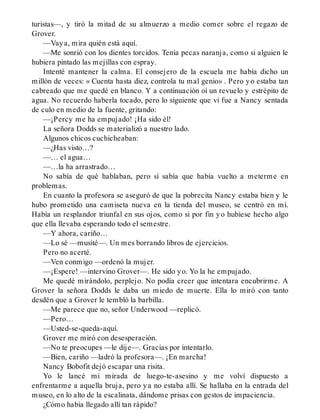 turistas—, y tiró la mitad de su almuerzo a medio comer sobre el regazo de
Grover.
—Vaya, mira quién está aquí.
—Me sonrió con los dientes torcidos. Tenía pecas naranja, como si alguien le
hubiera pintado las mejillas con espray.
Intenté mantener la calma. El consejero de la escuela me había dicho un
millón de veces: « Cuenta hasta diez, controla tu mal genio» . Pero yo estaba tan
cabreado que me quedé en blanco. Y a continuación oí un revuelo y estrépito de
agua. No recuerdo haberla tocado, pero lo siguiente que vi fue a Nancy sentada
de culo en medio de la fuente, gritando:
—¡Percy me ha empujado! ¡Ha sido él!
La señora Dodds se materializó a nuestro lado.
Algunos chicos cuchicheaban:
—¿Has visto…?
—… el agua…
—…la ha arrastrado…
No sabía de qué hablaban, pero sí sabía que había vuelto a meterme en
problemas.
En cuanto la profesora se aseguró de que la pobrecita Nancy estaba bien y le
hubo prometido una camiseta nueva en la tienda del museo, se centró en mí.
Había un resplandor triunfal en sus ojos, como si por fin yo hubiese hecho algo
que ella llevaba esperando todo el semestre.
—Y ahora, cariño…
—Lo sé —musité—. Un mes borrando libros de ejercicios.
Pero no acerté.
—Ven conmigo —ordenó la mujer.
—¡Espere! —intervino Grover—. He sido yo. Yo la he empujado.
Me quedé mirándolo, perplejo. No podía creer que intentara encubrirme. A
Grover la señora Dodds le daba un miedo de muerte. Ella lo miró con tanto
desdén que a Grover le tembló la barbilla.
—Me parece que no, señor Underwood —replicó.
—Pero…
—Usted-se-queda-aquí.
Grover me miró con desesperación.
—No te preocupes —le dije—. Gracias por intentarlo.
—Bien, cariño —ladró la profesora—. ¡En marcha!
Nancy Bobofit dejó escapar una risita.
Yo le lancé mi mirada de luego-te-asesino y me volví dispuesto a
enfrentarme a aquella bruja, pero ya no estaba allí. Se hallaba en la entrada del
museo, en lo alto de la escalinata, dándome prisas con gestos de impaciencia.
¿Cómo había llegado allí tan rápido?
 
