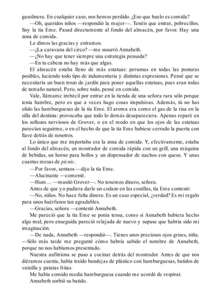 gasolinera. En cualquier caso, nos hemos perdido. ¿Eso que huelo es comida?
—Oh, queridos niños —respondió la mujer—. Tenéis que entrar, pobrecillos.
Soy la tía Eme. Pasad directamente al fondo del almacén, por favor. Hay una
zona de comida.
Le dimos las gracias y entramos.
—¿La caravana del circo? —me susurró Annabeth.
—¿No hay que tener siempre una estrategia pensada?
—En tu cabeza no hay más que algas.
El almacén estaba lleno de más estatuas: personas en todas las posturas
posibles, luciendo todo tipo de indumentaria y distintas expresiones. Pensé que se
necesitaría un buen trozo de jardín para poner aquellas estatuas, pues eran todas
de tamaño natural. Pero, sobre todo, pensé en comida.
Vale, llámame imbécil por entrar en la tienda de una señora rara sólo porque
tenía hambre, pero es que a veces hago cosas impulsivas. Además, tú no has
olido las hamburguesas de la tía Eme. El aroma era como el gas de la risa en la
silla del dentista: provocaba que todo lo demás desapareciera. Apenas reparé en
los sollozos nerviosos de Grover, o en el modo en que los ojos de las estatuas
parecían seguirme, o en el hecho de que la tía Eme hubiese cerrado la puerta con
llave detrás de nosotros.
Lo único que me importaba era la zona de comida. Y, efectivamente, estaba
al fondo del almacén, un mostrador de comida rápida con un grill, una máquina
de bebidas, un horno para bollos y un dispensador de nachos con queso. Y unas
cuantas mesas de picnic.
—Por favor, sentaos —dijo la tía Eme.
—Alucinante —comenté.
—Hum… —musitó Grover—. No tenemos dinero, señora.
Antes de que yo pudiera darle un codazo en las costillas, tía Eme contestó:
—No, niños. No hace falta dinero. Es un caso especial, ¿verdad? Es mi regalo
para unos huérfanos tan agradables.
—Gracias, señora —contestó Annabeth.
Me pareció que la tía Eme se ponía tensa, como si Annabeth hubiera hecho
algo mal, pero enseguida pareció relajada de nuevo y supuse que habría sido mi
imaginación.
—De nada, Annabeth —respondió—. Tienes unos preciosos ojos grises, niña.
—Sólo más tarde me pregunté cómo habría sabido el nombre de Annabeth,
porque no nos habíamos presentado.
Nuestra anfitriona se puso a cocinar detrás del mostrador. Antes de que nos
diéramos cuenta, había traído bandejas de plástico con hamburguesas, batidos de
vainilla y patatas fritas.
Me había comido media hamburguesa cuando me acordé de respirar.
Annabeth sorbió su batido.
 