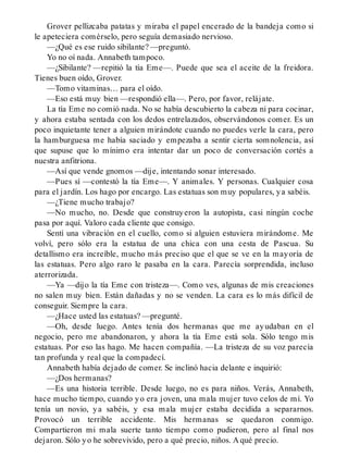 Grover pellizcaba patatas y miraba el papel encerado de la bandeja como si
le apeteciera comérselo, pero seguía demasiado nervioso.
—¿Qué es ese ruido sibilante? —preguntó.
Yo no oí nada. Annabeth tampoco.
—¿Sibilante? —repitió la tía Eme—. Puede que sea el aceite de la freidora.
Tienes buen oído, Grover.
—Tomo vitaminas… para el oído.
—Eso está muy bien —respondió ella—. Pero, por favor, relájate.
La tía Eme no comió nada. No se había descubierto la cabeza ni para cocinar,
y ahora estaba sentada con los dedos entrelazados, observándonos comer. Es un
poco inquietante tener a alguien mirándote cuando no puedes verle la cara, pero
la hamburguesa me había saciado y empezaba a sentir cierta somnolencia, así
que supuse que lo mínimo era intentar dar un poco de conversación cortés a
nuestra anfitriona.
—Así que vende gnomos —dije, intentando sonar interesado.
—Pues sí —contestó la tía Eme—. Y animales. Y personas. Cualquier cosa
para el jardín. Los hago por encargo. Las estatuas son muy populares, ya sabéis.
—¿Tiene mucho trabajo?
—No mucho, no. Desde que construyeron la autopista, casi ningún coche
pasa por aquí. Valoro cada cliente que consigo.
Sentí una vibración en el cuello, como si alguien estuviera mirándome. Me
volví, pero sólo era la estatua de una chica con una cesta de Pascua. Su
detallismo era increíble, mucho más preciso que el que se ve en la mayoría de
las estatuas. Pero algo raro le pasaba en la cara. Parecía sorprendida, incluso
aterrorizada.
—Ya —dijo la tía Eme con tristeza—. Como ves, algunas de mis creaciones
no salen muy bien. Están dañadas y no se venden. La cara es lo más difícil de
conseguir. Siempre la cara.
—¿Hace usted las estatuas? —pregunté.
—Oh, desde luego. Antes tenía dos hermanas que me ayudaban en el
negocio, pero me abandonaron, y ahora la tía Eme está sola. Sólo tengo mis
estatuas. Por eso las hago. Me hacen compañía. —La tristeza de su voz parecía
tan profunda y real que la compadecí.
Annabeth había dejado de comer. Se inclinó hacia delante e inquirió:
—¿Dos hermanas?
—Es una historia terrible. Desde luego, no es para niños. Verás, Annabeth,
hace mucho tiempo, cuando yo era joven, una mala mujer tuvo celos de mí. Yo
tenía un novio, ya sabéis, y esa mala mujer estaba decidida a separarnos.
Provocó un terrible accidente. Mis hermanas se quedaron conmigo.
Compartieron mi mala suerte tanto tiempo como pudieron, pero al final nos
dejaron. Sólo yo he sobrevivido, pero a qué precio, niños. A qué precio.
 
